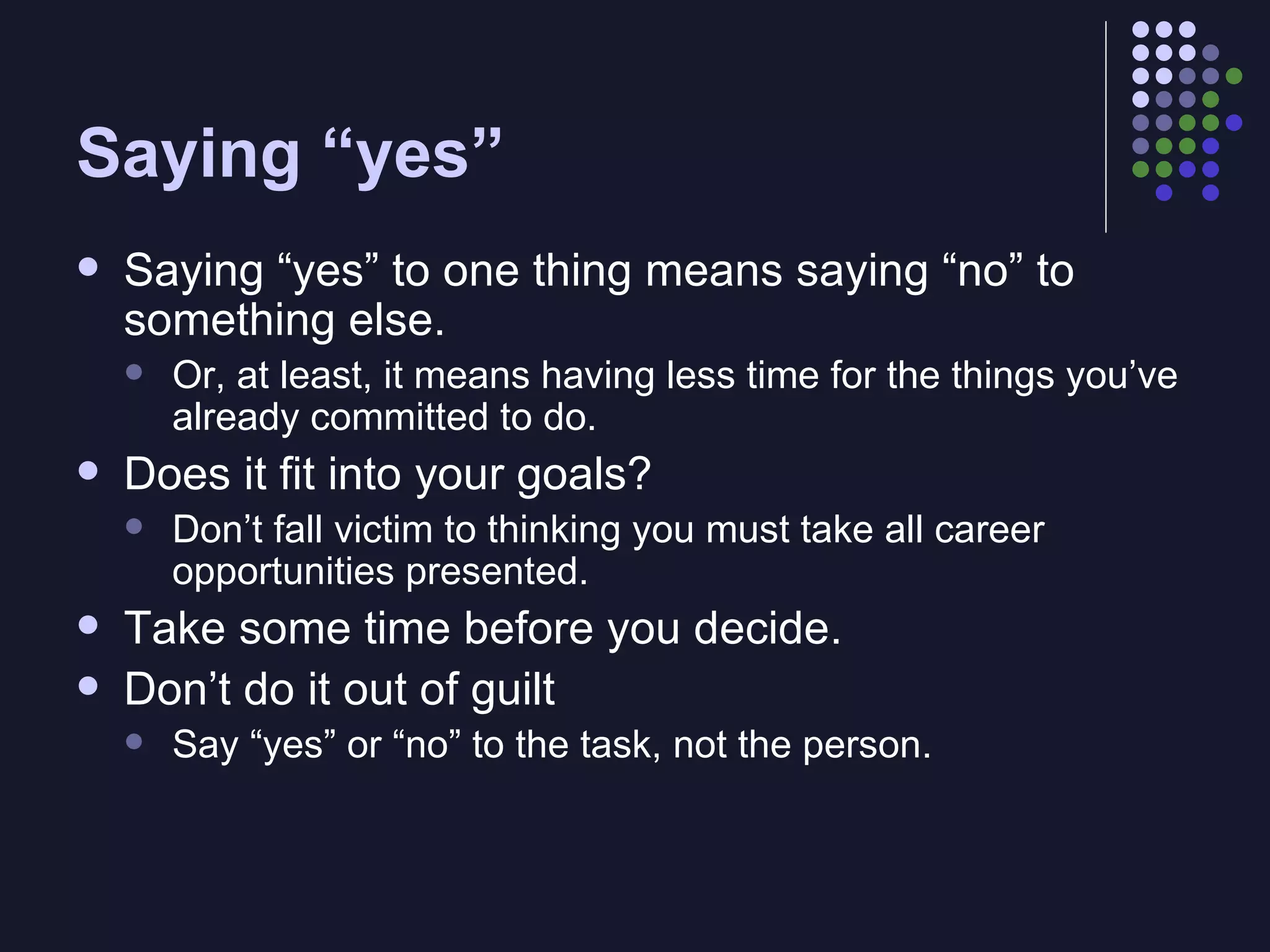 Saying “yes” Saying “yes” to one thing means saying “no” to something else. Or, at least, it means having less time for the things you’ve already committed to do. Does it fit into your goals? Don’t fall victim to thinking you must take all career opportunities presented. Take some time before you decide. Don’t do it out of guilt Say “yes” or “no” to the task, not the person. 