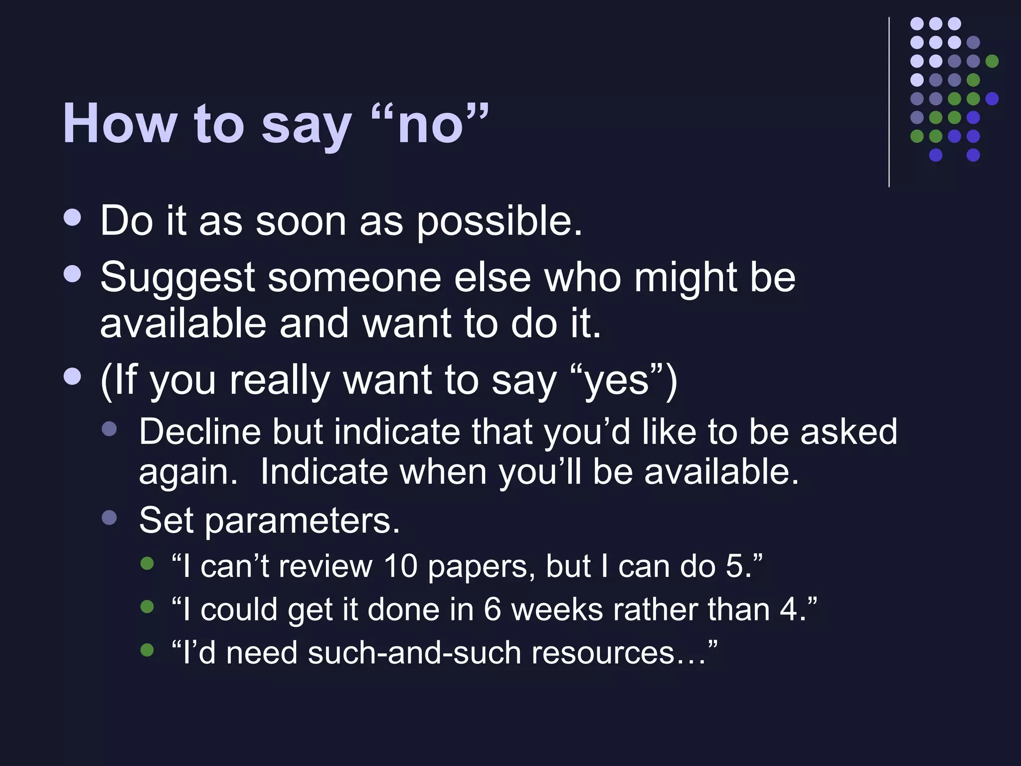 How to say “no” Do it as soon as possible. Suggest someone else who might be available and want to do it. (If you really want to say “yes”)  Decline but indicate that you’d like to be asked again.  Indicate when you’ll be available. Set parameters. “ I can’t review 10 papers, but I can do 5.” “ I could get it done in 6 weeks rather than 4.” “ I’d need such-and-such resources…” 