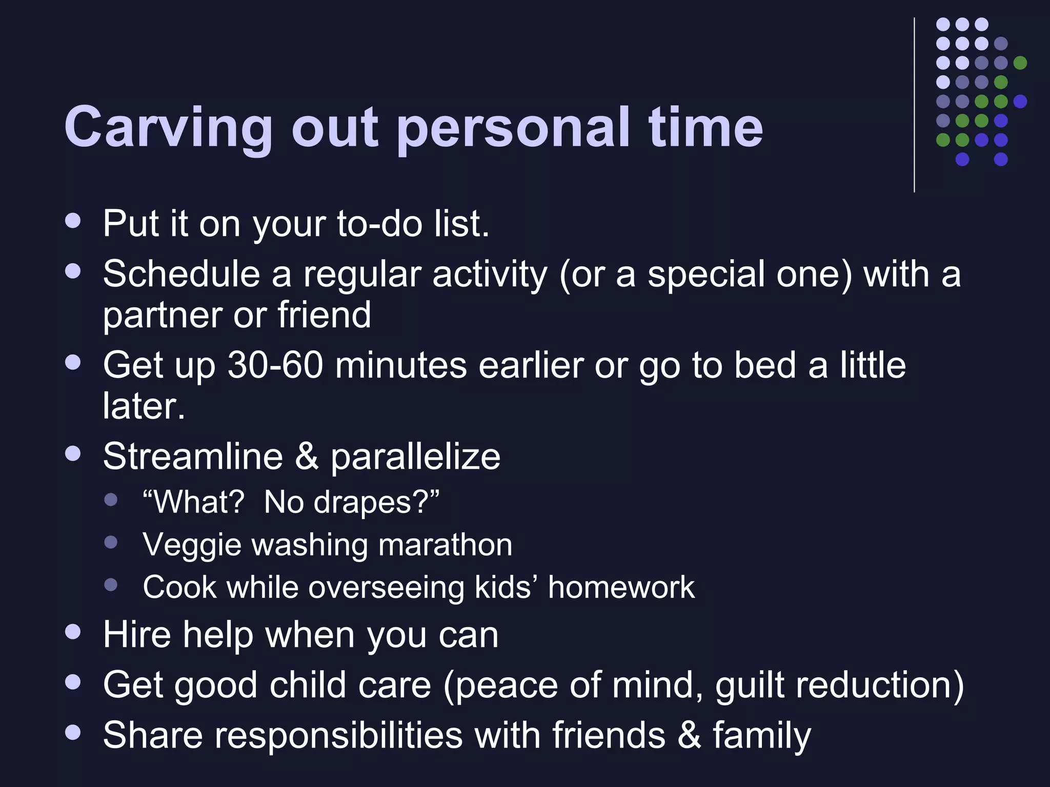 Carving out personal time Put it on your to-do list. Schedule a regular activity (or a special one) with a partner or friend Get up 30-60 minutes earlier or go to bed a little later. Streamline & parallelize “ What?  No drapes?” Veggie washing marathon Cook while overseeing kids’ homework Hire help when you can Get good child care (peace of mind, guilt reduction) Share responsibilities with friends & family 
