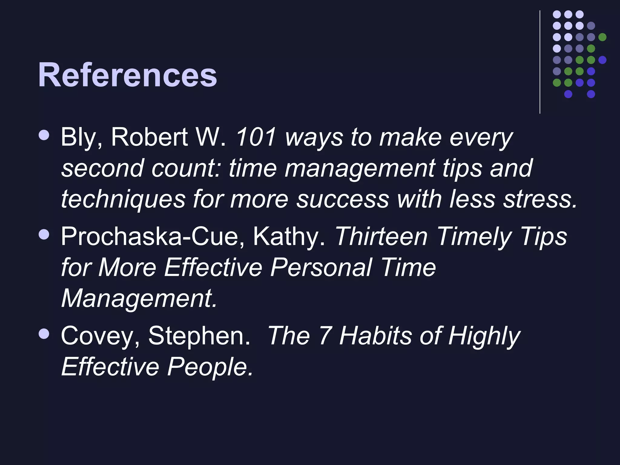 References Bly, Robert W.  101 ways to make every second count: time management tips and techniques for more success with less stress. Prochaska-Cue, Kathy.  Thirteen Timely Tips for More Effective Personal Time Management. Covey, Stephen.   The 7 Habits of Highly Effective People. 