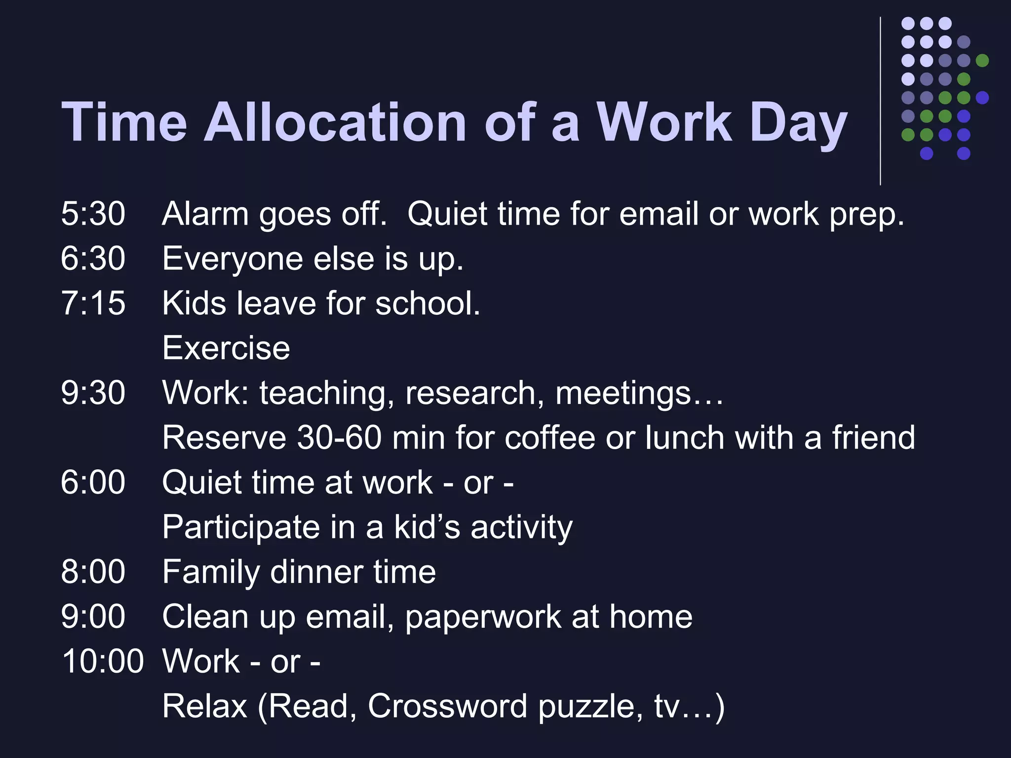Time Allocation of a Work Day 5:30  Alarm goes off.  Quiet time for email or work prep. 6:30  Everyone else is up. 7:15  Kids leave for school. Exercise 9:30  Work: teaching, research, meetings… Reserve 30-60 min for coffee or lunch with a friend 6:00 Quiet time at work - or - Participate in a kid’s activity 8:00 Family dinner time 9:00 Clean up email, paperwork at home 10:00 Work - or - Relax (Read, Crossword puzzle, tv…) 