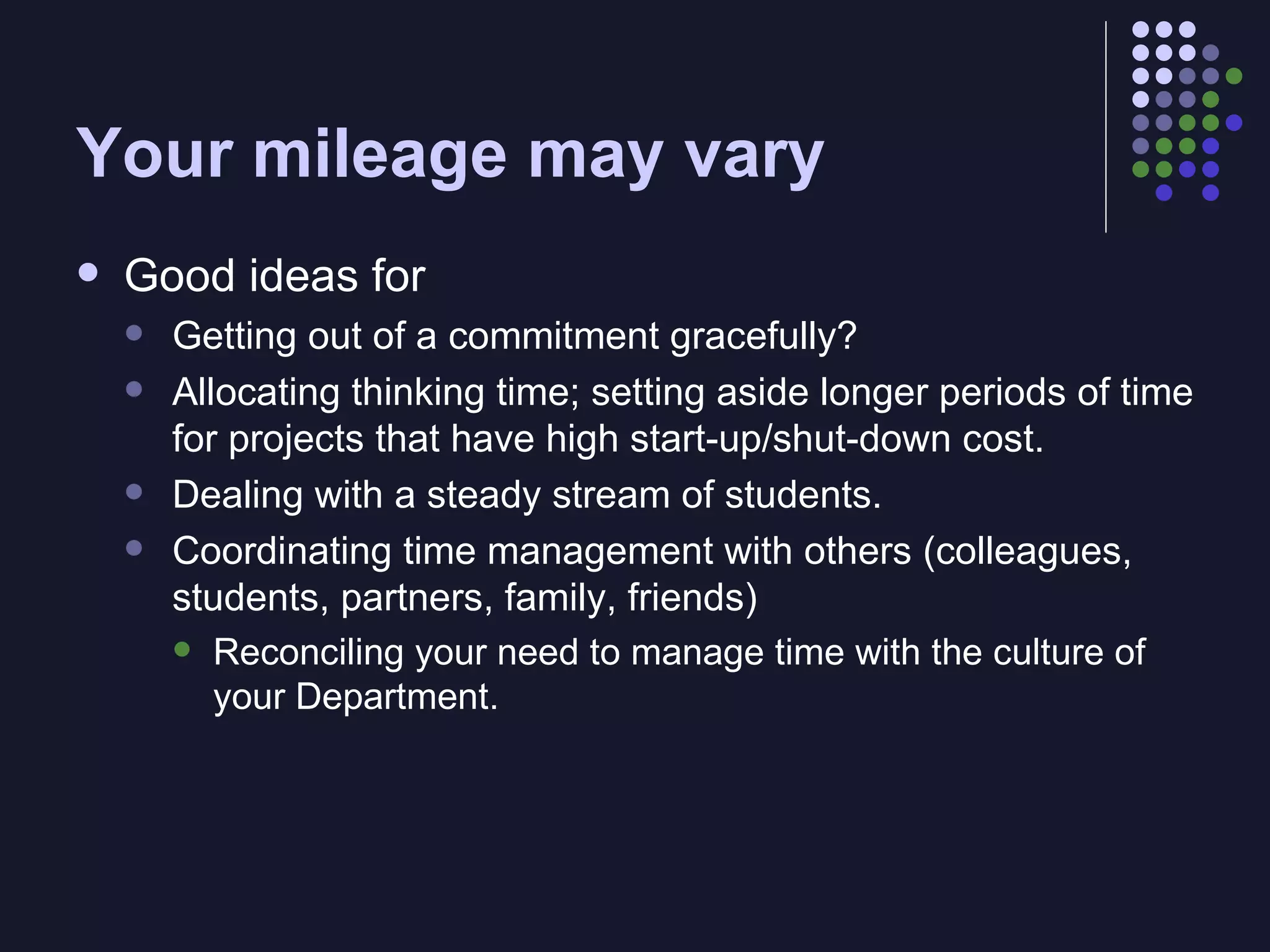Your mileage may vary Good ideas for Getting out of a commitment gracefully? Allocating thinking time; setting aside longer periods of time for projects that have high start-up/shut-down cost. Dealing with a steady stream of students. Coordinating time management with others (colleagues, students, partners, family, friends) Reconciling your need to manage time with the culture of your Department. 