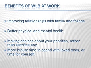 BENEFITS OF WLB AT WORK


   Improving relationships with family and friends.

   Better physical and mental health.

 Making choices about your priorities, rather
  than sacrifice any.
 More leisure time to spend with loved ones, or
  time for yourself.
 
