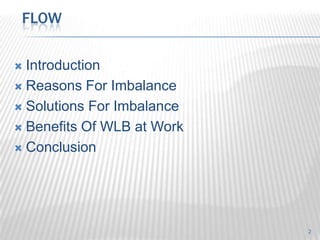 FLOW

 Introduction
 Reasons For Imbalance

 Solutions For Imbalance

 Benefits Of WLB at Work

 Conclusion




                            2
 