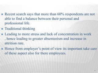    Recent search says that more than 60% respondents are not
    able to find a balance between their personal and
    professional life.
   Traditional thinking
   Leading to more stress and lack of concentration in work
    , hence leading to greater absenteeism and increase in
    attrition rate.
   Hence from employer’s point of view its important take care
    of these aspect also for there employees.



                                                             4
 