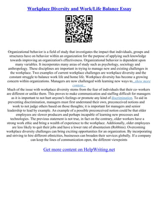 Workplace Diversity and Work/Life Balance Essay
Organizational behavior is a field of study that investigates the impact that individuals, groups and
structures have on behavior within an organization for the purpose of applying such knowledge
towards improving an organization's effectiveness. Organizational behavior is dependent upon
many variables. It incorporates many areas of study such as psychology, sociology and
anthropology. These disciplines are important in trying to manage new and existing challenges in
the workplace. Two examples of current workplace challenges are workplace diversity and the
constant struggle to balance work life and home life. Workplace diversity has become a growing
concern within organizations. Managers are now challenged with learning new ways to...show more
content...
Much of the issue with workplace diversity stems from the fear of individuals that their co–workers
are different or unlike them. This proves to make communication and staffing difficult for managers
as it is important to not hurt anyone's feelings or promote any kind of discrimination. To aid in
preventing discrimination, managers must first understand their own, preconceived notions and
work to not judge others based on those thoughts; it is important for managers and senior
leadership to lead by example. An example of a possible preconceived notion could be that older
employees are slower producers and perhaps incapable of learning new processes and
technologies. The previous statement is not true, in fact on the contrary, older workers have a
strong work ethic and bring a wealth of experience to the workplace. Additionally, older employees
are less likely to quit their jobs and have a lower rate of absenteeism (Robbins). Overcoming
workplace diversity challenges can bring exciting opportunities for an organization. By incorporating
and striving to hire different ethnicities, businesses can broaden their services globally. If a company
can keep the lines of communication open, the different viewpoints
Get more content on HelpWriting.net
 