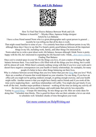 Work and Life Balance
How To Find That Elusive Balance Between Work and Life
"Balance is beautiful." – Miyoko Ohno, Japanese bridge designer
Article by Leo Babauta
I have a close friend named Norm who is a great photographer and a great person in general ...
recently he was telling me that all he does is work.
That might sound familiar to some of you – I've certainly been there at different points in my life,
although these days I have to say that I've found a pretty good balance between all the important
things in my life, including work, family, and other things I'm interested in.
Norm asked me to write a post about work–life balance, because although I think Norm is pretty
happy with his life, he's interested in expanding his life beyond work. I think...show more content...
Finding That Balance
Once you've created space in your life for the things you love, it's just a matter of finding the right
balance between them. You could have a life filled with all the things you love doing, but it could
still be almost all work. While there's certainly nothing wrong with that if you love your work and it
doesn't have negative consequences (on your health or family relationships, for example), for many
people it's better to have other things balancing out their lives.
Why is a balance between several things that you love better than just one thing that you love? Well,
there are a number of reasons that would depend on your situation. For one thing, if you have an
office job you might not be getting outdoors enough, or getting enough exercise, and your health
might suffer. Another reason is that you might have family and/or friends and if you work all the
time you're neglecting them – and those relationships will suffer. You might also get lonely if you
work all the time. Another major problem is burnout – working all the time (or doing any activity all
the time) can lead to stress and fatigue, and could make that activity less enjoyable.
Variety isa good thing – it keeps life interesting. So mix things up a bit. Here are some ideas for
doing that: * Schedule time blocks. This is good for those who use their calendar a lot or can stick
to schedules well. Schedule chunks of time throughout your week
Get more content on HelpWriting.net
 