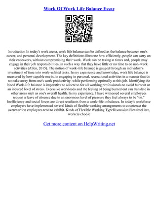 Work Of Work Life Balance Essay
Introduction In today's work arena, work life balance can be defined as the balance between one's
career, and personal development. The key definitions illustrate how efficiently, people can carry on
their endeavors, without compromising their work. Work can be taxing at times and, people may
engage in their job responsibilities, in such a way that they have little or no time to do non–work
activities (Allen, 2015). The notion of work–life balance is gauged through an individual's
investment of time into work–related tasks. In my experience and knowledge, work life balance is
measured by how capable one is, in engaging in personal, recreational activities in a manner that do
not take away from one's work productivity, while performing optimally at this job. Identifying the
Need Work–life balance is imperative to adhere to for all working professionals to avoid burnout or
an induced level of stress. Excessive workloads and the feeling of being burned out can translate in
other areas such as one's overall health. In my experience, I have witnessed several employees
request a leave of absence due to an enormous level of pressure they feel always to be "on."
Inefficiency and social forces are direct resultants from a work–life imbalance. In today's workforce
employers have implemented several kinds of flexible working arrangements to counteract the
overexertion employees tend to exhibit. Kinds of Flexible Working TypeDiscussion FlextimeHere,
workers choose
Get more content on HelpWriting.net
 