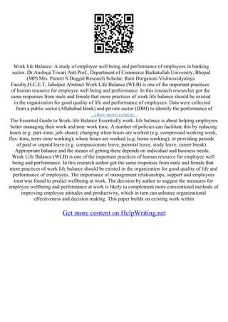 Work life Balance: A study of employee well being and performance of employees in banking
sector. Dr.Anshuja Tiwari Astt.Prof., Department of Commerce Barkatullah University, Bhopal
(MP) Mrs. Puneet S.Duggal Research Scholar, Rani Durgawati Vishwavidyalaya
Faculty,H.C.E.T, Jabalpur Abstract Work Life Balance (WLB) is one of the important practices
of human resource for employee well being and performance. In this research researcher got the
same responses from male and female that more practices of work life balance should be existed
in the organization for good quality of life and performance of employees. Data were collected
from a public sector (Allahabad Bank) and private sector (IDBI) to identify the performance of
...show more content...
The Essential Guide to Work–life Balance Essentially work–life balance is about helping employees
better managing their work and non–work time. A number of policies can facilitate this by reducing
hours (e.g. part–time, job–share); changing when hours are worked (e.g. compressed working week,
flex–time, term–time working); where hours are worked (e.g. home working); or providing periods
of paid or unpaid leave (e.g. compassionate leave, parental leave, study leave, career break).
Appropriate balance and the means of getting there depends on individual and business needs.
Work Life Balance (WLB) is one of the important practices of human resource for employee well
being and performance. In this research author got the same responses from male and female that
more practices of work life balance should be existed in the organization for good quality of life and
performance of employees. The importance of management relationships, support and employees
trust was found to predict wellbeing at work. The decision by author to suggest the measures for
employee wellbeing and performance at work is likely to complement more conventional methods of
improving employee attitudes and productivity, which in turn can enhance organizational
effectiveness and decision making. This paper builds on existing work within
Get more content on HelpWriting.net
 