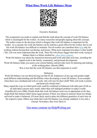 What Does Work Life Balance Mean
Executive Summary
This assignment was made to explain and find the truth about the concept of work life balance
which is meaningful for the worker. As many researcher and people arguing about this concept,
The author comes to the decision which is disagree that work life balance is important for the
worker. As a concept, the work life balance can be said has a great effect for the worker, but in real
life work life balance was difficult to maintain. Not all worker can contribute their time only for
working without having their socializing, and leisure. What more important nowadays is their health
/ life. Life was more important than the work. Their life will always bigger than their work, trying to
balance them is a failure method no...show more content...
Work life balance was about the interaction between paid work and other activities, including the
unpaid work in the family, community, and personal development.
Work life balance helps you assess your current balance and provides tools for planning and making
at the working place. (Hawks,2008).
Was it true that the work life balance was that important in work?.
Definition
Work life balance was not about having one that fit all. Employees of any age and gender might
need different understanding and flexibilities when developing a work life balance. In an example
when there was a husband and wife at work, who will care for their child? Who will work overtime
and deserved a break time?.
Many regard the ways in which paid work could be combined or balanced with other part of life as
an individual concern and a small, rather than self indulgent problem in today's world.
(Gambles,R,Lewis.2006). People think that work life balance term was in appropriate at all, they
might think that balance didn't mean equal amount. If there was about to measure about two things
and tried to make it balanced, it'll most likely need to place the different quantities of each item on
the respective pans. Others may think that work life balance was already outdated, it was only a
concept. Nowadays, they were likely to
Get more content on HelpWriting.net
 