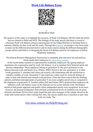 Work Life Balance Essay
e
INTRODUCTION
The purpose of this study is to highlight the necessity of Work–Life Balance (WLB) within the hotels
that are situated in Delhi and NCR. The findings of the study specify that there is a need of
scheming Work–Life Balance policies and programs for the Indian Hoteliers to facilitate them to
maintain stability for their work and life needs. Through this research, an attempt is also been made
to make out the different personal motives and its main concern among the different demographic
groups which could help us in designing the Work–Life Balance policies for employees in Indian
Hospitality Industries.
The Human Resource Management function has to constantly plan and carry out such policies
which enable their employees to...show more content...
In the recent Indian scenario as experienced by hospitality employees, the ageing employee
population also expressed a need for work–life balance, so as to maintain their financial needs and
become independent. These employees belong to generation X who gives preference to the
balance between work and family lives. (Patton, 2009). However the new generation or in other
words generation Y considers and values job security, job commitment and job satisfaction as
valuable variables of a job. Generation Y also expresses a sheer need for work life balance in
order to deal with internal and external work pressures. It has also been noticed that the thinking
patterns and behavioral approaches of generation Y are more complex and diverse as compared to
the employees of generation X. Another author (Jeff and Juliette 2007), proposed that employees do
influence work–life balance issues in the financial service sector and that work–life balance
initiatives had greater approach and quality where independent unions were recognized. In all cases,
however, the amount of departure from minimal constitutional levels of condition was not great.
(Jennifer and Susan 2010) in their study found that part–time managers of the sample chosen in the
study held varied careers while working full–time, but careers stalled once a transition to part–time
work was made. The
Get more content on HelpWriting.net
 