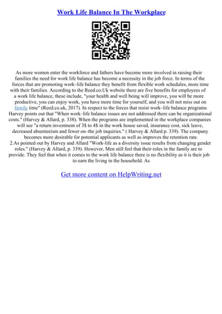 Work Life Balance In The Workplace
As more women enter the workforce and fathers have become more involved in raising their
families the need for work life balance has become a necessity in the job force. In terms of the
forces that are promoting work–life balance they benefit from flexible work schedules, more time
with their families. According to the Reed.co.Uk website there are five benefits for employees of
a work life balance, these include, "your health and well being will improve, you will be more
productive, you can enjoy work, you have more time for yourself, and you will not miss out on
family time" (Reed.co.uk, 2017). In respect to the forces that resist work–life balance programs
Harvey points out that "When work–life balance issues are not addressed there can be organizational
costs." (Harvey & Allard, p. 338). When the programs are implemented in the workplace companies
will see "a return investment of 3$ to 4$ in the work house saved, insurance cost, sick leave,
decreased absenteeism and fewer on–the job inquiries." ( Harvey & Allard p. 339). The company
becomes more desirable for potential applicants as well as improves the retention rate.
2.As pointed out by Harvey and Allard "Work–life as a diversity issue results from changing gender
roles." (Harvey & Allard, p. 339). However, Men still feel that their roles in the family are to
provide. They feel that when it comes to the work life balance there is no flexibility as it is their job
to earn the living in the household. As
Get more content on HelpWriting.net
 