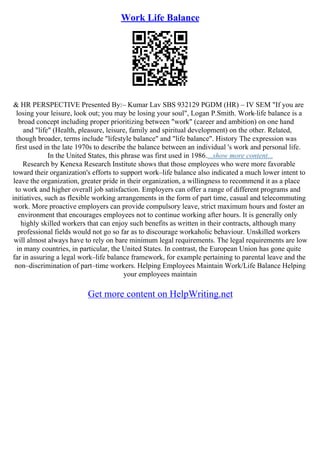 Work Life Balance
& HR PERSPECTIVE Presented By:– Kumar Lav SBS 932129 PGDM (HR) – IV SEM "If you are
losing your leisure, look out; you may be losing your soul", Logan P.Smith. Work
–life balance is a
broad concept including proper prioritizing between "work" (career and ambition) on one hand
and "life" (Health, pleasure, leisure, family and spiritual development) on the other. Related,
though broader, terms include "lifestyle balance" and "life balance". History The expression was
first used in the late 1970s to describe the balance between an individual 's work and personal life.
In the United States, this phrase was first used in 1986....show more content...
Research by Kenexa Research Institute shows that those employees who were more favorable
toward their organization's efforts to support work–life balance also indicated a much lower intent to
leave the organization, greater pride in their organization, a willingness to recommend it as a place
to work and higher overall job satisfaction. Employers can offer a range of different programs and
initiatives, such as flexible working arrangements in the form of part time, casual and telecommuting
work. More proactive employers can provide compulsory leave, strict maximum hours and foster an
environment that encourages employees not to continue working after hours. It is generally only
highly skilled workers that can enjoy such benefits as written in their contracts, although many
professional fields would not go so far as to discourage workaholic behaviour. Unskilled workers
will almost always have to rely on bare minimum legal requirements. The legal requirements are low
in many countries, in particular, the United States. In contrast, the European Union has gone quite
far in assuring a legal work–life balance framework, for example pertaining to parental leave and the
non–discrimination of part–time workers. Helping Employees Maintain Work/Life Balance Helping
your employees maintain
Get more content on HelpWriting.net
 