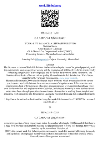 work life balance
ISSN: 2319 – 7285
G.J. C.M.P., Vol. 2(3) 2013:84
–91
WORK– LIFE BALANCE: A LITERATURE REVIEW
Satinder Singh
Chief Engineer (Drilling)
Oil & Natural Gas Corporation Limited (ONGC),
Cementing Services, Ahmedabad Asset, Ahmedabad
&
Pursuing PhD (Management), Gujarat University, Ahmedabad
Abstract
The literature review on Work–life Balance has been framed up in view of its gained popularity with
the major aim to have prosperity of society and the realization of fulfilling lives for its employees by
supporting the growth of every employee and the further development of the companies. The
literature identifies its effect on various quality life conditions i.e Job Satisfaction, Work Stress,
Career Growth, Turnover, Absenteeism,...show more content...
Hyman and Summers (2004) classified seven major problems which are associated with current
practices over work–life balance these are unevenness of adoption across different sectors and
organizations, lack of formalization of policies at organizational level, restricted employee voice
over the introduction and implementation of policies , policies are primarily to meet business needs
rather than those of employees, there is no evidence of reduction in working hours, tangible and
intangible work intrusions into domestic life , domestic responsibilities are still conducted primarily
by
1 http://www.thenational.ae/business/checking–the–work–life–balance#ixzz2UZO0ZE8n , accessed
on 28.05.2013
84
ISSN: 2319 – 7285
G.J. C.M.P., Vol. 2(3) 2013:84
–91
women irrespective of their employment status. Researcher Vloeberghs (2002) revealed that there is
a need for a practical instrument to measure the present situation of work– life balance. However, as
revealed by the researchers Eikhof et. al.
(2007), the current work–life balance policies are narrow–minded in terms of addressing the needs
and aspirations of employees but there is need for its realization as reflected in Emerald article,
Human Resource Management International
 