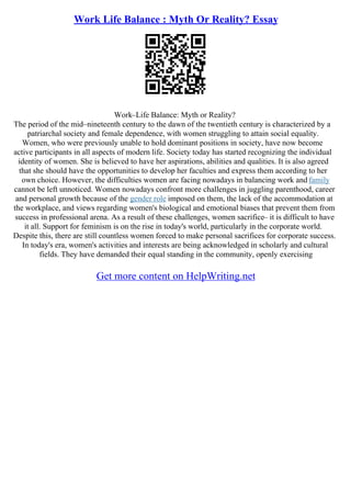 Work Life Balance : Myth Or Reality? Essay
Work–Life Balance: Myth or Reality?
The period of the mid–nineteenth century to the dawn of the twentieth century is characterized by a
patriarchal society and female dependence, with women struggling to attain social equality.
Women, who were previously unable to hold dominant positions in society, have now become
active participants in all aspects of modern life. Society today has started recognizing the individual
identity of women. She is believed to have her aspirations, abilities and qualities. It is also agreed
that she should have the opportunities to develop her faculties and express them according to her
own choice. However, the difficulties women are facing nowadays in balancing work and family
cannot be left unnoticed. Women nowadays confront more challenges in juggling parenthood, career
and personal growth because of the gender role imposed on them, the lack of the accommodation at
the workplace, and views regarding women's biological and emotional biases that prevent them from
success in professional arena. As a result of these challenges, women sacrifice– it is difficult to have
it all. Support for feminism is on the rise in today's world, particularly in the corporate world.
Despite this, there are still countless women forced to make personal sacrifices for corporate success.
In today's era, women's activities and interests are being acknowledged in scholarly and cultural
fields. They have demanded their equal standing in the community, openly exercising
Get more content on HelpWriting.net
 