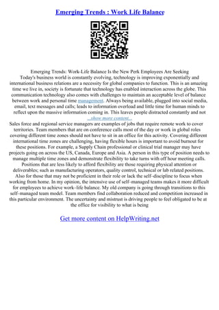Emerging Trends : Work Life Balance
Emerging Trends: Work–Life Balance Is the New Perk Employees Are Seeking
Today's business world is constantly evolving, technology is improving exponentially and
international business relations are a necessity for global companies to function. This is an amazing
time we live in, society is fortunate that technology has enabled interaction across the globe. This
communication technology also comes with challenges to maintain an acceptable level of balance
between work and personal time management. Always being available, plugged into social media,
email, text messages and calls; leads to information overload and little time for human minds to
reflect upon the massive information coming in. This leaves people distracted constantly and not
...show more content...
Sales force and regional service managers are examples of jobs that require remote work to cover
territories. Team members that are on conference calls most of the day or work in global roles
covering different time zones should not have to sit in an office for this activity. Covering different
international time zones are challenging, having flexible hours is important to avoid burnout for
these positions. For example, a Supply Chain professional or clinical trial manager may have
projects going on across the US, Canada, Europe and Asia. A person in this type of position needs to
manage multiple time zones and demonstrate flexibility to take turns with off hour meeting calls.
Positions that are less likely to afford flexibility are those requiring physical attention or
deliverables; such as manufacturing operators, quality control, technical or lab related positions.
Also for those that may not be proficient in their role or lack the self–discipline to focus when
working from home. In my opinion, the intensive use of self–managed teams makes it more difficult
for employees to achieve work–life balance. My old company is going through transitions to this
self–managed team model. Team members find collaboration reduced and competition increased in
this particular environment. The uncertainty and mistrust is driving people to feel obligated to be at
the office for visibility to what is being
Get more content on HelpWriting.net
 