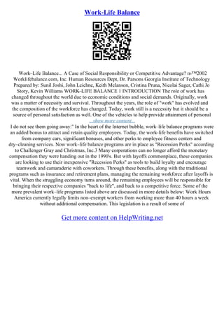 Work-Life Balance
Work–Life Balance... A Case of Social Responsibility or Competitive Advantage? п›™2002
Worklifebalance.com, Inc. Human Resources Dept, Dr. Parsons Georgia Institute of Technology
Prepared by: Sunil Joshi, John Leichne, Keith Melanson, Cristina Pruna, Nicolai Sager, Cathi Jo
Story, Kevin Williams WORK–LIFE BALANCE 1 INTRODUCTION The role of work has
changed throughout the world due to economic conditions and social demands. Originally, work
was a matter of necessity and survival. Throughout the years, the role of "work" has evolved and
the composition of the workforce has changed. Today, work still is a necessity but it should be a
source of personal satisfaction as well. One of the vehicles to help provide attainment of personal
...show more content...
I do not see them going away." In the heart of the Internet bubble, work–life balance programs were
an added bonus to attract and retain quality employees. Today, the work–life benefits have switched
from company cars, significant bonuses, and other perks to employee fitness centers and
dry–cleaning services. Now work–life balance programs are in place as "Recession Perks" according
to Challenger Gray and Christmas, Inc.3 Many corporations can no longer afford the monetary
compensation they were handing out in the 1990's. But with layoffs commonplace, these companies
are looking to use their inexpensive "Recession Perks" as tools to build loyalty and encourage
teamwork and camaraderie with coworkers. Through these benefits, along with the traditional
programs such as insurance and retirement plans, managing the remaining workforce after layoffs is
vital. When the struggling economy turns around, the remaining employees will be responsible for
bringing their respective companies "back to life", and back to a competitive force. Some of the
more prevalent work–life programs listed above are discussed in more details below: Work Hours
America currently legally limits non–exempt workers from working more than 40 hours a week
without additional compensation. This legislation is a result of some of
Get more content on HelpWriting.net
 