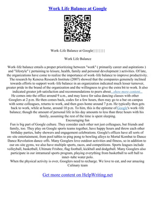 Work Life Balance at Google
Work–Life Balance at Google| | | | | | | |
Work Life Balance
Work–life balance entails a proper prioritizing between "work" ( primarily career and aspirations )
and "lifestyle" ( pertaining to leisure, health, family and personal development ) activities. Of late,
the organizations have come to realize the importance of work–life balance to improve productivity.
The research by Kenexa Research Institute (2007) showed that the companies genuinely inclined
towards efforts to support work–life balance in an organization indicated much lesser turnover,
greater pride in the brand of the organization and the willingness to give the extra bit to work. It also
indicated greater job satisfaction and recommendations to peers about...show more content...
He comes into the office around 9 a.m., and may leave for salsa dancing classes with other
Googlers at 2 p.m. He then comes back, codes for a few hours, then may go to a bar on campus
with some colleagues, returns to work, and then goes home around 7 p.m. He typically then gets
back to work, while at home, around 10 p.m. To him, this is the epitome of Google's work–life
balance; though the amount of personal life in his day amounts to less than three hours with his
family, assuming the rest of the time is spent sleeping.
Encouraging fun
Fun is big part of Google culture. They consider each other not just colleagues, but friends and
family, too. They play on Google sports teams together, have happy hours and throw each other
birthday parties, baby showers and engagement celebrations. Google's offices have all sorts of
on–site entertainment, from pool tables to ping pong to bowling alleys to Mortal Kombat to Dance
Dance Revolution dance–offs. Many Googlers love outdoor activities and fitness, so in addition to
our on–site gyms, we also have multiple sports, races, and competitions. Sports leagues include
volleyball, basketball, Ultimate Frisbee, flag football, kickball and dodgeball. Many Googlers also
participate in our intramural sports program, playing everything from basketball to soft ball to
inner–tube water polo.
When the physical activity is over, Googlers need to recharge. We love to eat, and our amazing
Culinary team
Get more content on HelpWriting.net
 