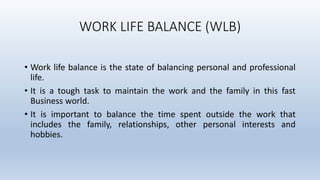 WORK LIFE BALANCE (WLB)
• Work life balance is the state of balancing personal and professional
life.
• It is a tough task...