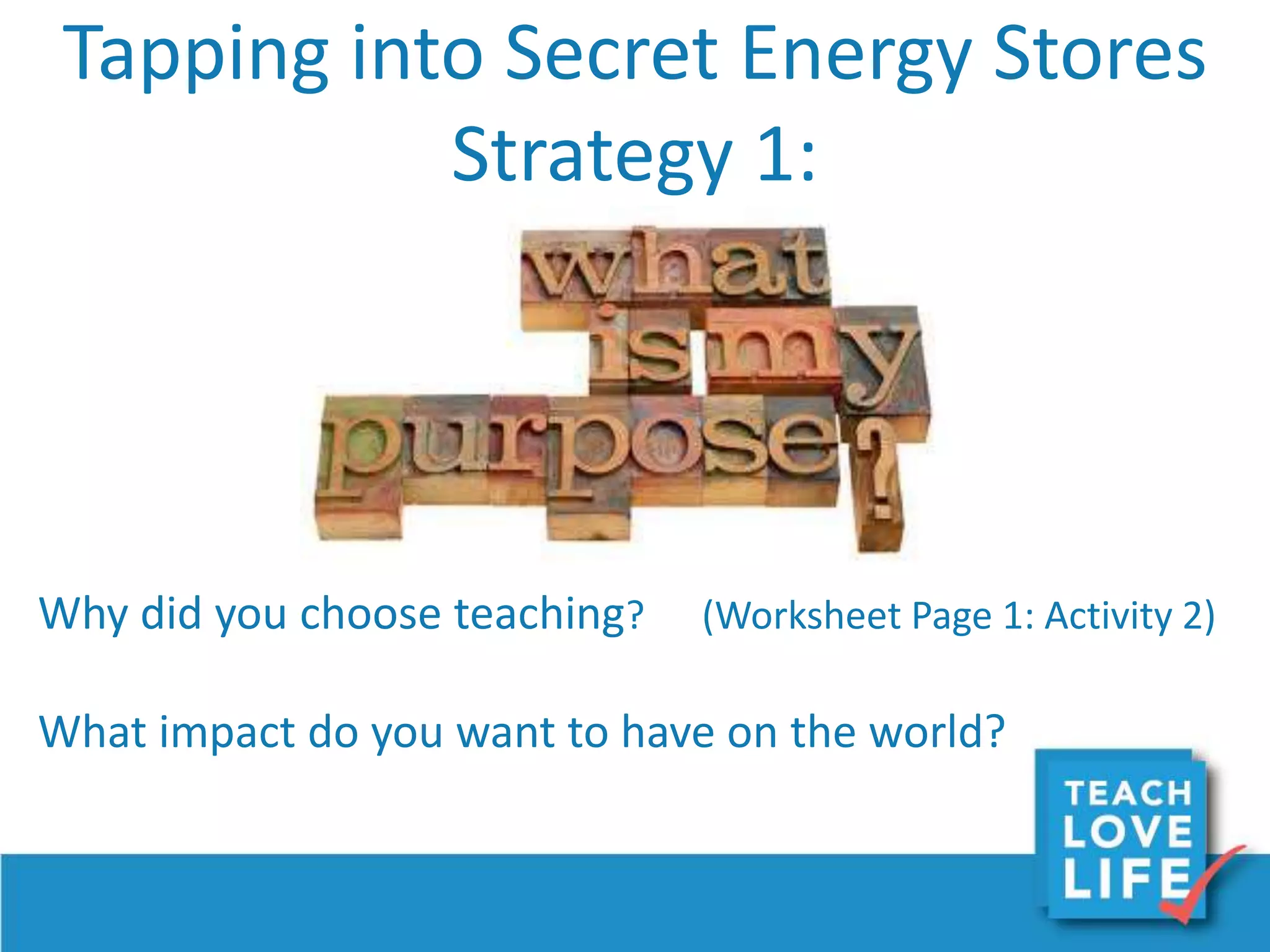 Tapping into Secret Energy Stores
Strategy 1:
Why did you choose teaching? (Worksheet Page 1: Activity 2)
What impact do you want to have on the world?
 