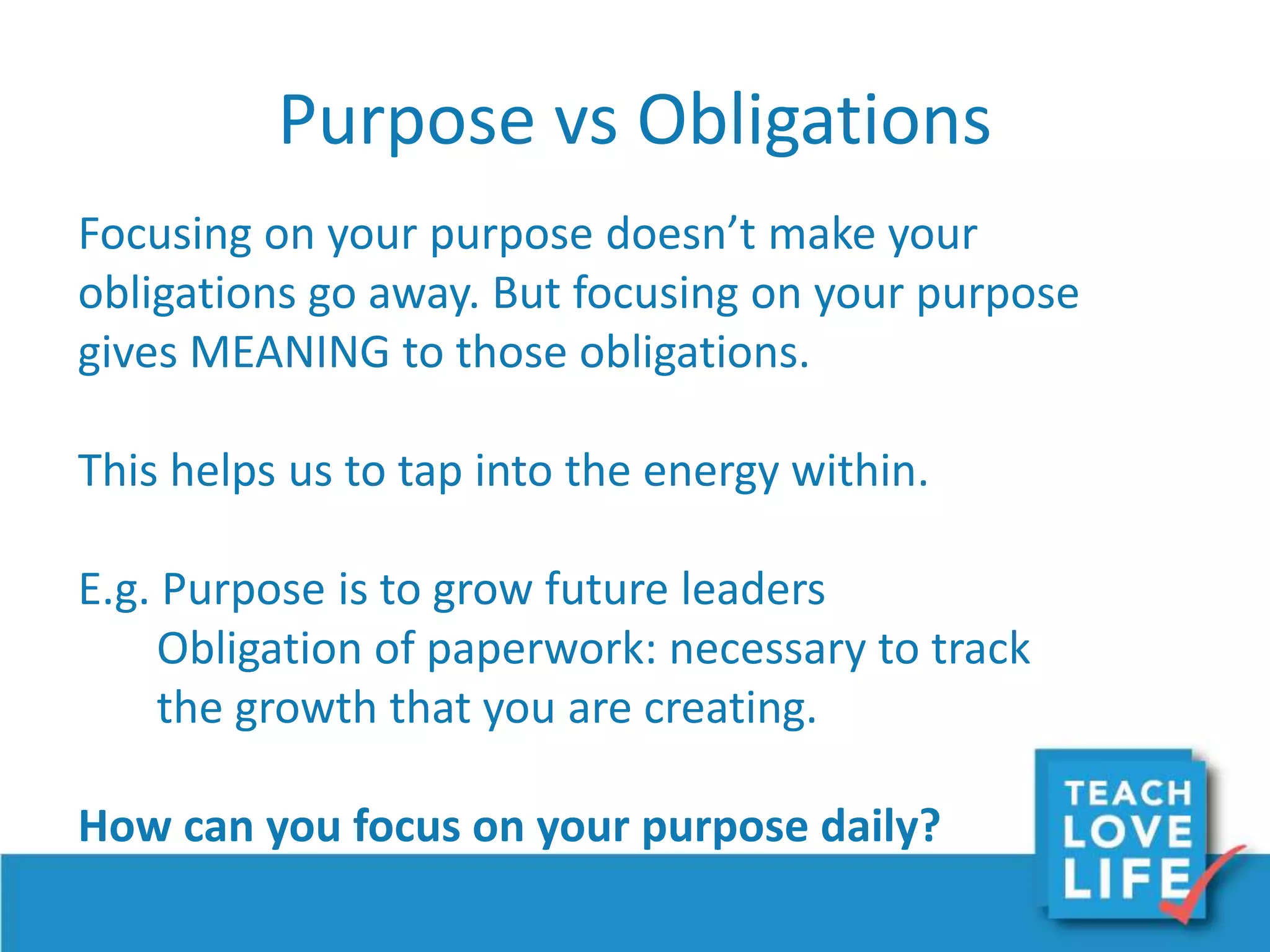 Purpose vs Obligations
Focusing on your purpose doesn’t make your
obligations go away. But focusing on your purpose
gives MEANING to those obligations.
This helps us to tap into the energy within.
E.g. Purpose is to grow future leaders
Obligation of paperwork: necessary to track
the growth that you are creating.
How can you focus on your purpose daily?
 