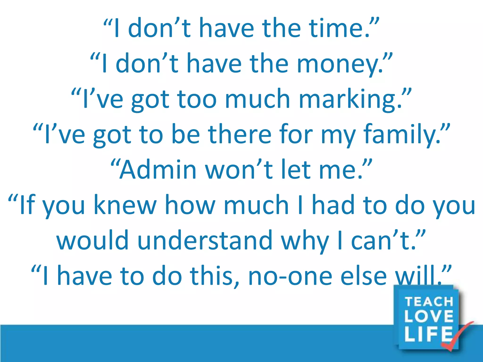 “I don’t have the time.”
“I don’t have the money.”
“I’ve got too much marking.”
“I’ve got to be there for my family.”
“Admin won’t let me.”
“If you knew how much I had to do you
would understand why I can’t.”
“I have to do this, no-one else will.”
 