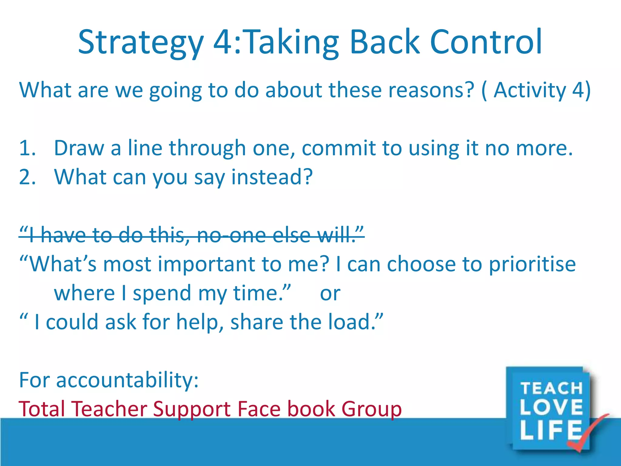Strategy 4:Taking Back Control
What are we going to do about these reasons? ( Activity 4)
1. Draw a line through one, commit to using it no more.
2. What can you say instead?
“I have to do this, no-one else will.”
“What’s most important to me? I can choose to prioritise
where I spend my time.” or
“ I could ask for help, share the load.”
For accountability:
Total Teacher Support Face book Group
 