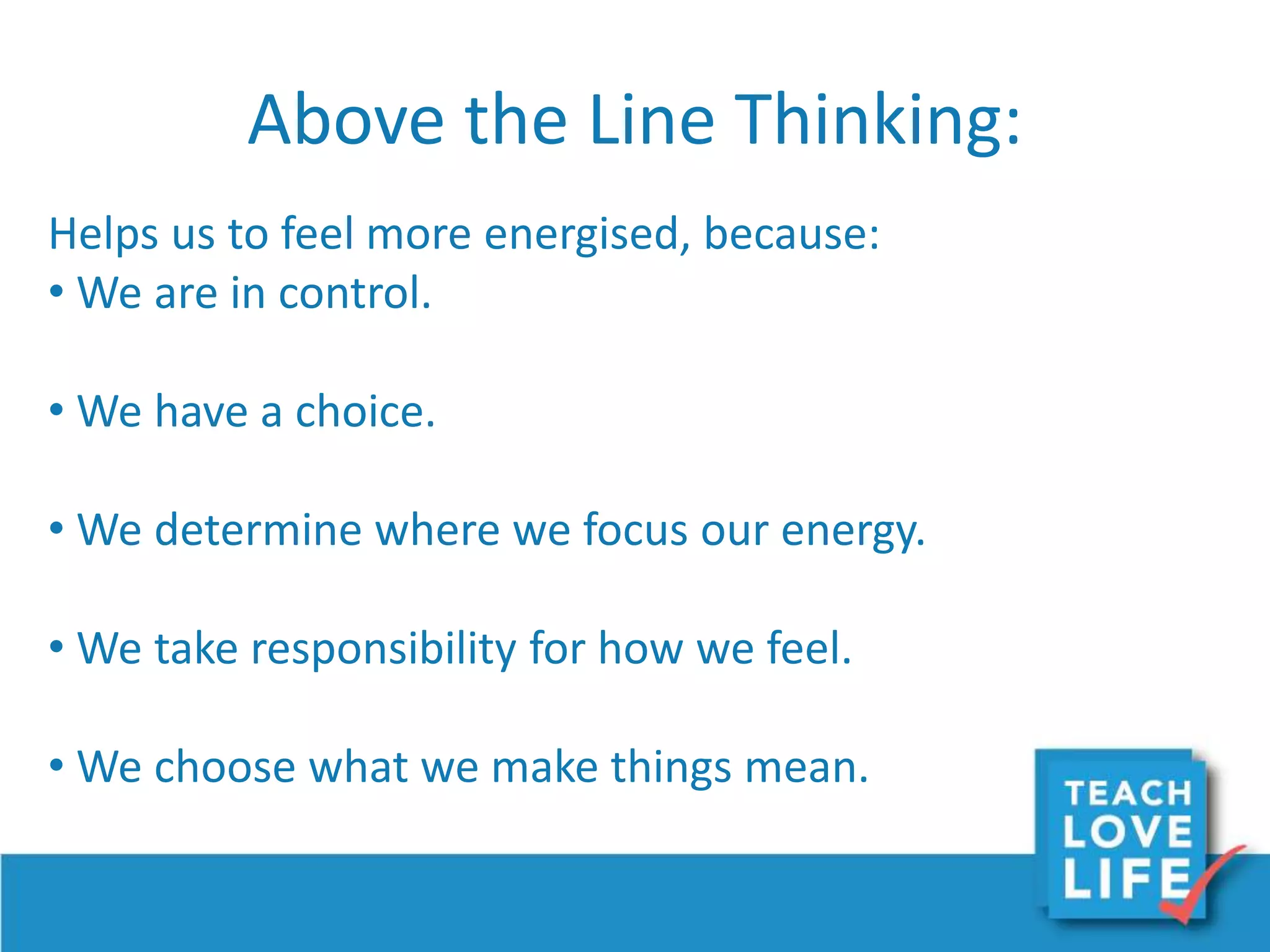 Above the Line Thinking:
Helps us to feel more energised, because:
• We are in control.
• We have a choice.
• We determine where we focus our energy.
• We take responsibility for how we feel.
• We choose what we make things mean.
 