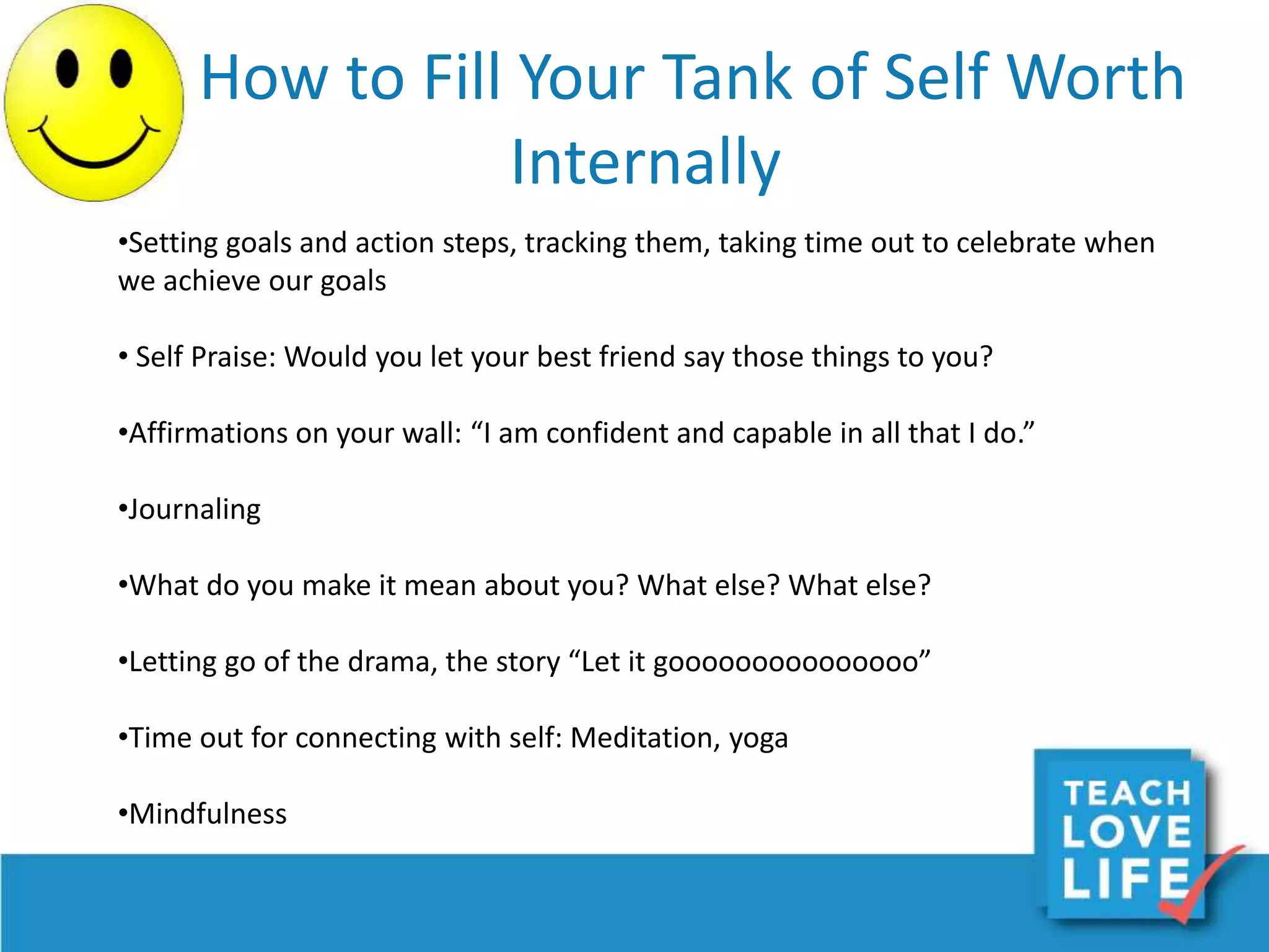 How to Fill Your Tank of Self Worth
Internally
•Setting goals and action steps, tracking them, taking time out to celebrate when
we achieve our goals
• Self Praise: Would you let your best friend say those things to you?
•Affirmations on your wall: “I am confident and capable in all that I do.”
•Journaling
•What do you make it mean about you? What else? What else?
•Letting go of the drama, the story “Let it gooooooooooooooo”
•Time out for connecting with self: Meditation, yoga
•Mindfulness
 