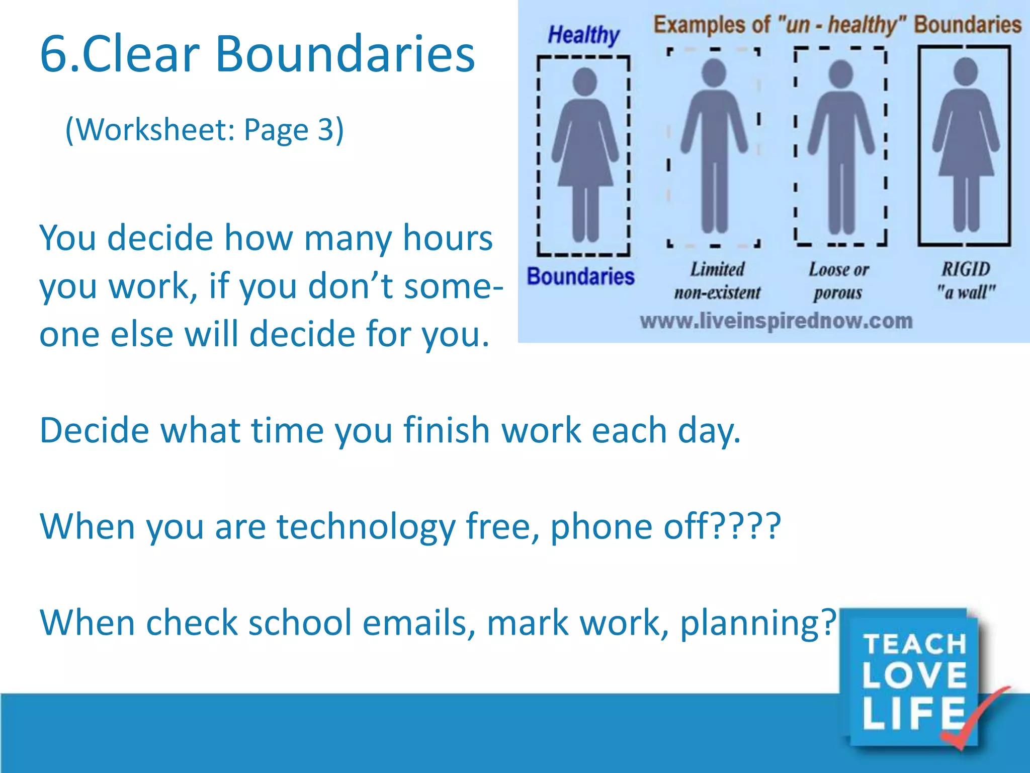 6.Clear Boundaries
(Worksheet: Page 3)
You decide how many hours
you work, if you don’t some-
one else will decide for you.
Decide what time you finish work each day.
When you are technology free, phone off????
When check school emails, mark work, planning?
 
