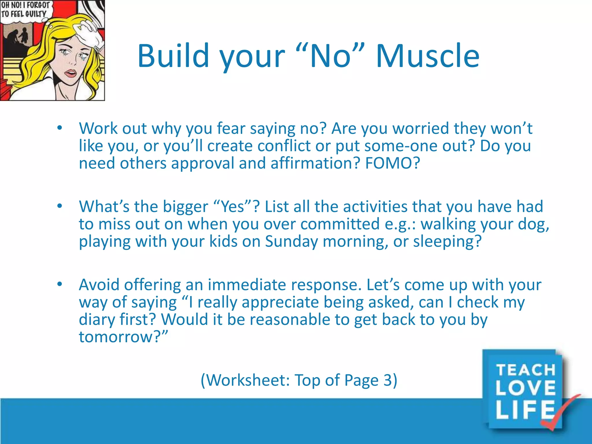 Build your “No” Muscle
• Work out why you fear saying no? Are you worried they won’t
like you, or you’ll create conflict or put some-one out? Do you
need others approval and affirmation? FOMO?
• What’s the bigger “Yes”? List all the activities that you have had
to miss out on when you over committed e.g.: walking your dog,
playing with your kids on Sunday morning, or sleeping?
• Avoid offering an immediate response. Let’s come up with your
way of saying “I really appreciate being asked, can I check my
diary first? Would it be reasonable to get back to you by
tomorrow?”
(Worksheet: Top of Page 3)
 