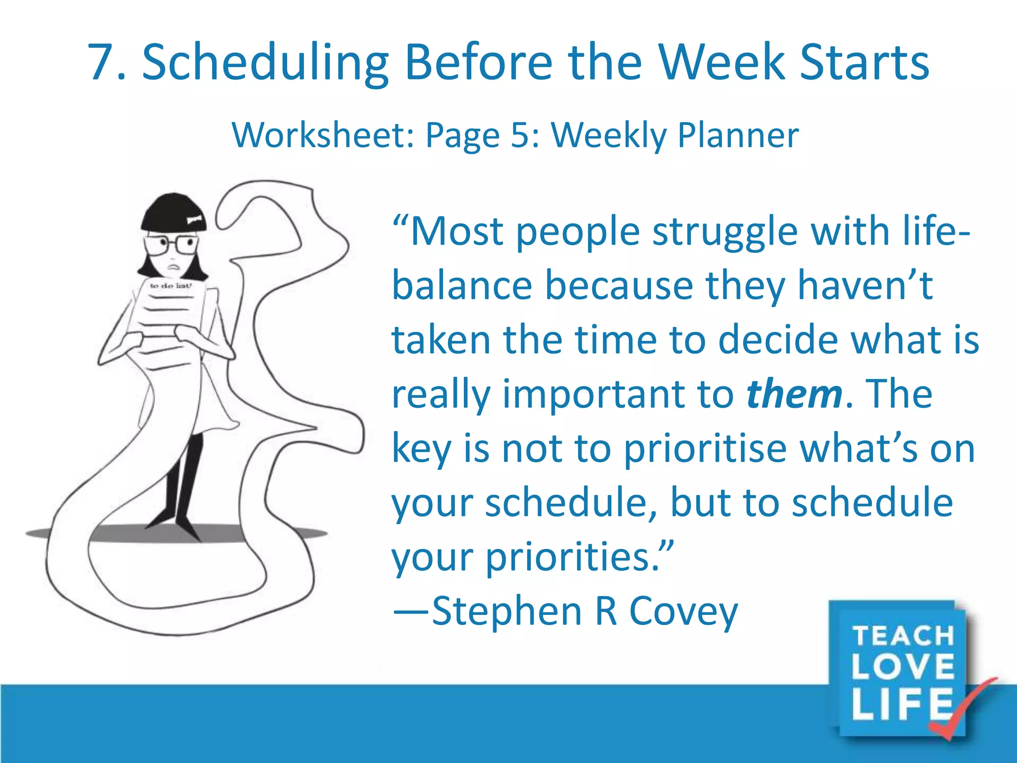 7. Scheduling Before the Week Starts
Worksheet: Page 5: Weekly Planner
“Most people struggle with life-
balance because they haven’t
taken the time to decide what is
really important to them. The
key is not to prioritise what’s on
your schedule, but to schedule
your priorities.”
—Stephen R Covey
 