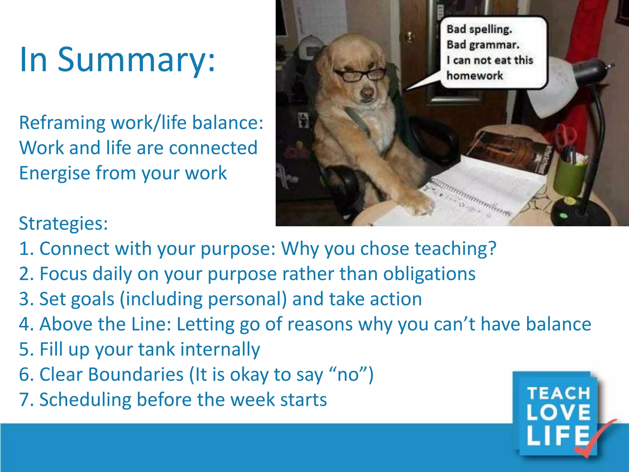 In Summary:
Reframing work/life balance:
Work and life are connected
Energise from your work
Strategies:
1. Connect with your purpose: Why you chose teaching?
2. Focus daily on your purpose rather than obligations
3. Set goals (including personal) and take action
4. Above the Line: Letting go of reasons why you can’t have balance
5. Fill up your tank internally
6. Clear Boundaries (It is okay to say “no”)
7. Scheduling before the week starts
 