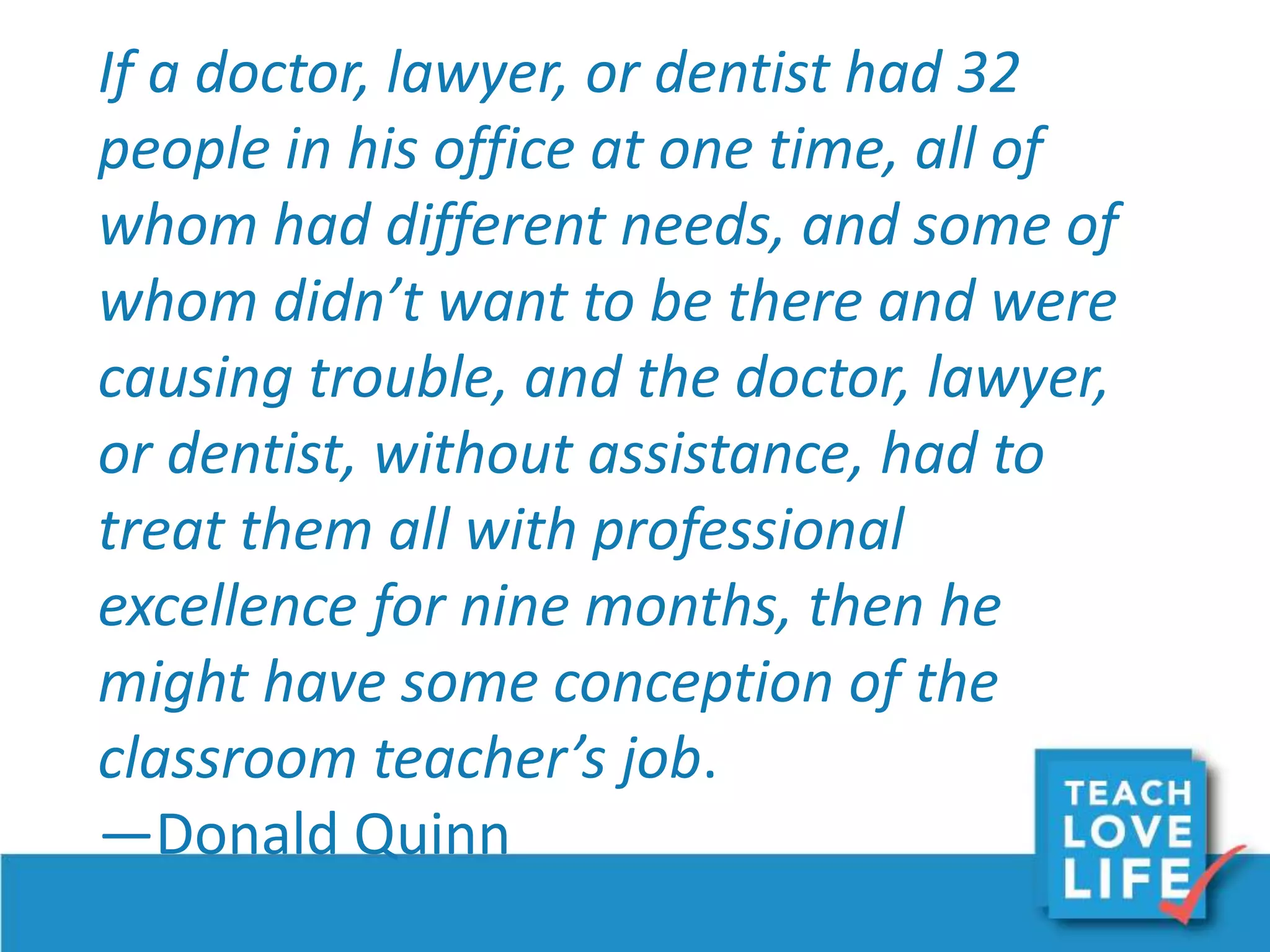 If a doctor, lawyer, or dentist had 32
people in his office at one time, all of
whom had different needs, and some of
whom didn’t want to be there and were
causing trouble, and the doctor, lawyer,
or dentist, without assistance, had to
treat them all with professional
excellence for nine months, then he
might have some conception of the
classroom teacher’s job.
—Donald Quinn
 