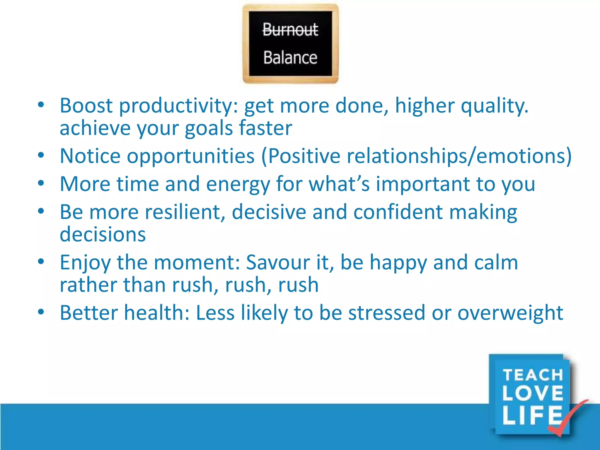 • Boost productivity: get more done, higher quality.
achieve your goals faster
• Notice opportunities (Positive relationships/emotions)
• More time and energy for what’s important to you
• Be more resilient, decisive and confident making
decisions
• Enjoy the moment: Savour it, be happy and calm
rather than rush, rush, rush
• Better health: Less likely to be stressed or overweight
 