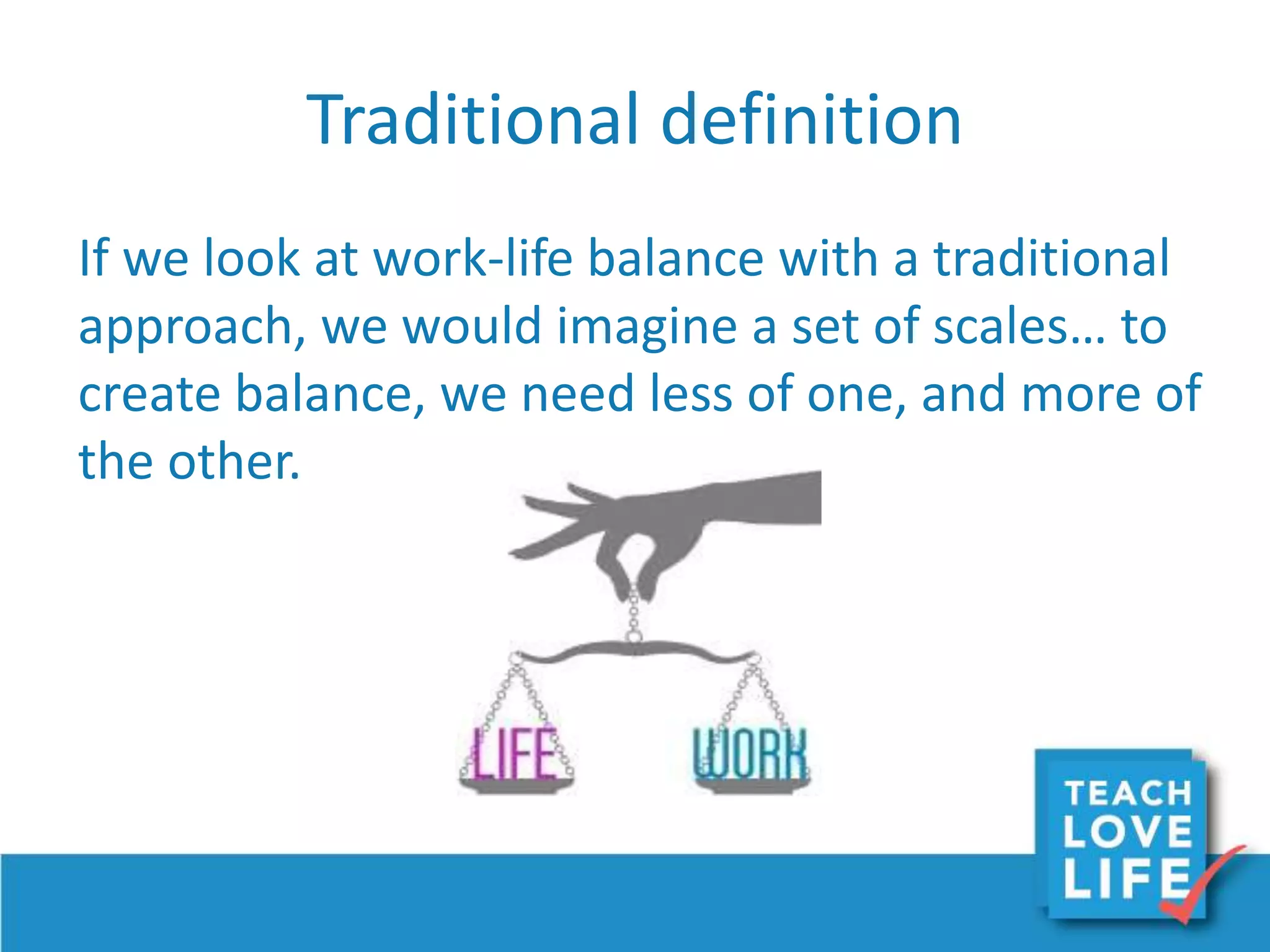 Traditional definition
If we look at work-life balance with a traditional
approach, we would imagine a set of scales… to
create balance, we need less of one, and more of
the other.
 
