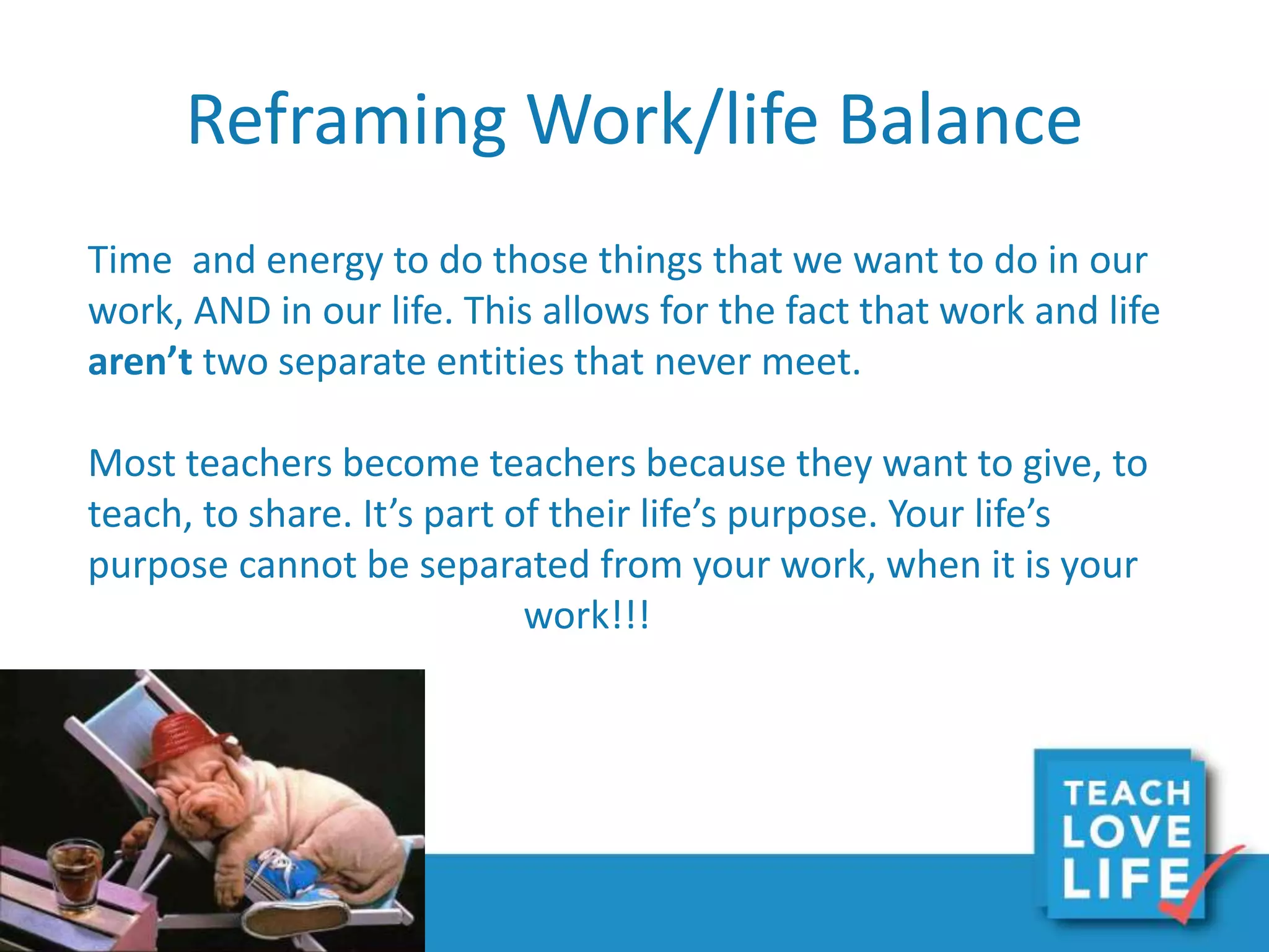 Reframing Work/life Balance
Time and energy to do those things that we want to do in our
work, AND in our life. This allows for the fact that work and life
aren’t two separate entities that never meet.
Most teachers become teachers because they want to give, to
teach, to share. It’s part of their life’s purpose. Your life’s
purpose cannot be separated from your work, when it is your
work!!!
 