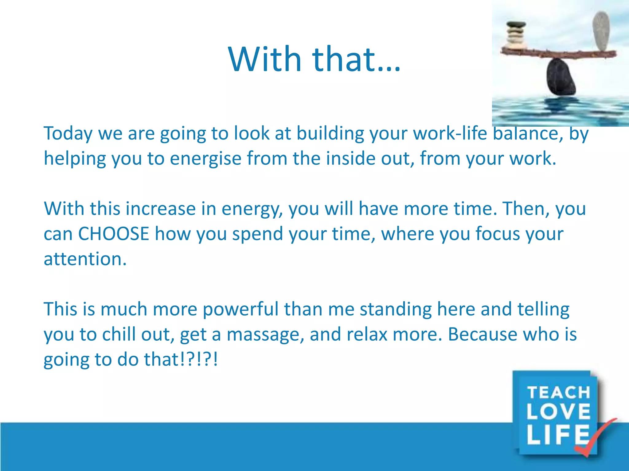 With that…
Today we are going to look at building your work-life balance, by
helping you to energise from the inside out, from your work.
With this increase in energy, you will have more time. Then, you
can CHOOSE how you spend your time, where you focus your
attention.
This is much more powerful than me standing here and telling
you to chill out, get a massage, and relax more. Because who is
going to do that!?!?!
 