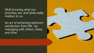 WLB knowing what our
priorities are, and what really
matters to us.
An art of achieving optimum
satisfaction from life , by
managing self, others, stress
and time.
 