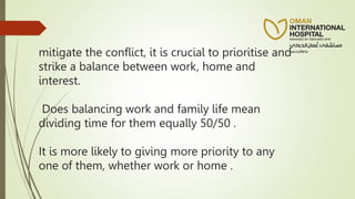 mitigate the conflict, it is crucial to prioritise and
strike a balance between work, home and
interest.
Does balancing work and family life mean
dividing time for them equally 50/50 .
It is more likely to giving more priority to any
one of them, whether work or home .
 