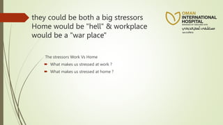 they could be both a big stressors
Home would be "hell" & workplace
would be a "war place"
The stressors Work Vs Home
 What makes us stressed at work ?
 What makes us stressed at home ?
 