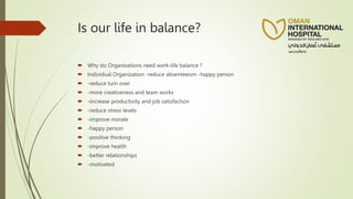 Is our life in balance?
 Why do Organisations need work-life balance ?
 Individual Organization -reduce absenteeism -happy person
 -reduce turn over
 -more creativeness and team works
 -increase productivity and job satisfaction
 -reduce stress levels
 -improve morale
 -happy person
 -positive thinking
 -improve health
 -better relationships
 -motivated
 