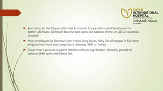  According to the Organization for Economic Cooperation and Development’s
Better Life Index, Denmark has the best work-life balance of the 20 OECD countries
studied.
 Most employees in Denmark don't work long hours, Only 2% of people in full-time
employment work very long hours, whereas 39% in Turkey.
 Government policies support families with young children, allowing people to
balance their work and home life.
 