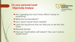 On your personal Level:
Objectively Analyse
Am I spending too much time/ effort/ money on
something?
What are my boundaries?
Can I assert myself where needed?
Look into big picture that can help you to see the root
cause.
Personal Growth
How can I build better self-esteem? How can I nurture
myself more?
 