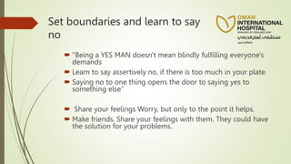 Set boundaries and learn to say
no
 "Being a YES MAN doesn't mean blindly fulfilling everyone's
demands
 Learn to say assertively no, if there is too much in your plate.
 Saying no to one thing opens the door to saying yes to
something else”
 Share your feelings Worry, but only to the point it helps.
 Make friends. Share your feelings with them. They could have
the solution for your problems.
 