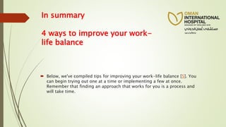 In summary
4 ways to improve your work-
life balance
 Below, we've compiled tips for improving your work-life balance [5]. You
can begin trying out one at a time or implementing a few at once.
Remember that finding an approach that works for you is a process and
will take time.
 