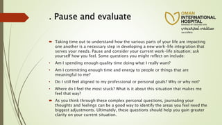 . Pause and evaluate
 Taking time out to understand how the various parts of your life are impacting
one another is a necessary step in developing a new work-life integration that
serves your needs. Pause and consider your current work-life situation; ask
yourself how you feel. Some questions you might reflect on include:
• Am I spending enough quality time doing what I really want?
• Am I committing enough time and energy to people or things that are
meaningful to me?
• Do I still feel aligned to my professional or personal goals? Why or why not?
• Where do I feel the most stuck? What is it about this situation that makes me
feel that way?
 As you think through these complex personal questions, journaling your
thoughts and feelings can be a good way to identify the areas you feel need the
biggest adjustments. Ultimately, these questions should help you gain greater
clarity on your current situation.
 