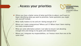 . Assess your priorities
 2Once you have a better sense of what you'd like to adjust, you'll want to
begin identifying what you want to prioritize. Some questions you might
ask yourself include:
• What really matters to me and am I doing enough of it?
• Where can I make compromises? Where can’t I? Where have I been making
too many compromises?
• What are some alternative actions I can take to ensure I am devoting
enough time and energy to my goals and relationships?
• Where can I integrate my responsibilities, so I honour more than one at the
same time?
 