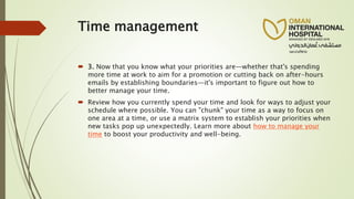 Time management
 3. Now that you know what your priorities are—whether that's spending
more time at work to aim for a promotion or cutting back on after-hours
emails by establishing boundaries—it's important to figure out how to
better manage your time.
 Review how you currently spend your time and look for ways to adjust your
schedule where possible. You can "chunk" your time as a way to focus on
one area at a time, or use a matrix system to establish your priorities when
new tasks pop up unexpectedly. Learn more about how to manage your
time to boost your productivity and well-being.
 