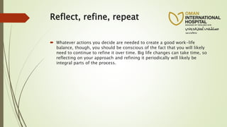 Reflect, refine, repeat
 Whatever actions you decide are needed to create a good work-life
balance, though, you should be conscious of the fact that you will likely
need to continue to refine it over time. Big life changes can take time, so
reflecting on your approach and refining it periodically will likely be
integral parts of the process.
 